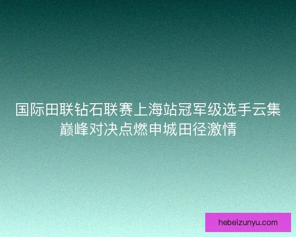 国际田联钻石联赛上海站冠军级选手云集巅峰对决点燃申城田径激情